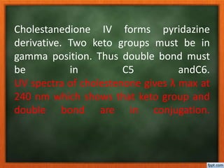 Cholestanedione IV forms pyridazine
derivative. Two keto groups must be in
gamma position. Thus double bond must
be in C5 andC6.
UV spectra of cholestenone gives λ max at
240 nm which shows that keto group and
double bond are in conjugation.
 