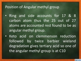 Position of Angular methyl group
• Ring and side accounts for 17 & 8
carbon atom thus the 25 out of 27
atoms are accounted rest found to be as
angular methyl group.
• Keto acid on clemmenson reduction
followed by twice barbier wieland
degradation gives tertiary acid so one of
the angular methyl group is at C10
 