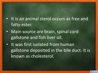 • It is an animal sterol occurs as free and
fatty ester.
• Main source are brain, spinal cord
gallstone and fish liver oil.
• It was first isolated from human
gallstone deposited in the bile duct. It is
known as cholesterol.
 
