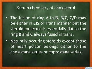 Stereo chemistry of cholesterol
• The fusion of ring A to B, B/C, C/D may
be either in CIS or Trans manner but the
steroid molecule is essentially flat so the
ring B and C always fused in trans.
• Naturally occuring steroids except those
of heart poison belongs either to the
cholestane series or coprostane series
 