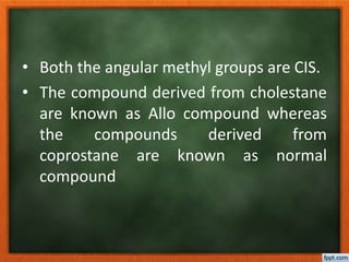 • Both the angular methyl groups are CIS.
• The compound derived from cholestane
are known as Allo compound whereas
the compounds derived from
coprostane are known as normal
compound
 