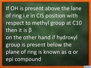 If OH is present above the lane
of ring i.e in CIS position with
respect to methyl group at C10
then it is β
on the other hand if hydroxyl
group is present below the
plane of ring is known as α or
epi compound
 