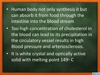 • Human body not only synthesis it but
can absorb it from food through the
intestine into the blood stream
• Too high concentration of cholesterol in
the blood can lead to its precipitation in
the circulatory vessel results in high
Blood pressure and arteriosclerosis.
• It is white crystal and optically active
solid with melting point 149◦ C
 