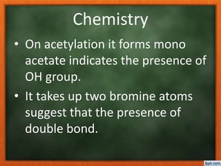 Chemistry
• On acetylation it forms mono
acetate indicates the presence of
OH group.
• It takes up two bromine atoms
suggest that the presence of
double bond.
 