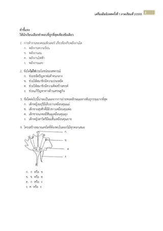 เครื่องมือนิเทศครั้งที่ 1 ภาคเรียนที่ 2/2555  
 
2 
คําชี้แจง
ให้นักเรียนเลือกคําตอบที่ถูกที่สุดเพียงข้อเดียว
1. การทํางานของคอมพิวเตอร์ เกี่ยวข้องกับพลังงานใด
ก. พลังงานความร้อน
ข. พลังงานลม
ค. พลังงานไฟฟ้า
ง. พลังงานแสง
2. ข้อใดไม่ใช่ประโยชน์ของสหกรณ์
ก. ช่วยขจัดปัญหาพ่อค้าคนกลาง
ข. ช่วยให้สมาชิกมีความประหยัด
ค. ช่วยให้สมาชิกมีความคิดสร้างสรรค์
ง. ช่วยแก้ปัญหาทางด้านเศรษฐกิจ
3. ข้อใดต่อไปนี้น่าจะเป็นผลจากการถ่ายทอดลักษณะทางพันธุกรรมมากที่สุด
ก. เด็กหญิงมยุรีมีเล็บยาวเหมือนคุณแม่
ข. เด็กชายสุรศักดิ์มีผิวขาวเหมือนคุณพ่อ
ค. เด็กชายนภดลมีฟันผุเหมือนคุณลุง
ง. เด็กหญิงสาวิตรีมีผมสั้นเหมือนคุณยาย
4. โครงสร้างหมายเลขใดที่ต้องพบในดอกไม้ทุกดอกเสมอ
ก. ก หรือ ข
ข. ข หรือ ค
ค. ก หรือ ง
ง. ค หรือ ง
 