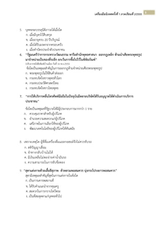 เครื่องมือนิเทศครั้งที่ 1 ภาคเรียนที่ 2/2555  
 
3 
5. บุคคลจะบรรลุนิติภาวะได้เมื่อใด
ก. เมื่อมีบุตรไว้สืบสกุล
ข. เมื่ออายุครบ 20 ปีบริบูรณ์
ค. เมื่อได้รับมรดกจากครอบครัว
ง. เมื่อทําบัตรประจําตัวประชาชน
6. “รัฐมนตรีว่าการกระทรวงวัฒนธรรม หารือสํานักพุทธศาสนา ออกกฎเหล็ก ห้ามนําเศียพระพุทธรูป
มาจําหน่ายเป็นของที่ระลึก ยกเว้นการซื้อไปไว้ในพิพิธภัณฑ์”
(ปรับจากหนังสือพิมพ์บ้านเมือง วันที่ 16 พ.ย.2555)
ข้อใดเป็นเหตุผลสําคัญในการออกกฎห้ามจําหน่ายเศียรพระพุทธรูป
ก. พระพุทธรูปไม่ใช้สินค้าส่งออก
ข. กระทบจิตใจชาวพุทธทั่วโลก
ค. กระทบประวัติศาสตร์ไทย
ง. กระทบจิตใจชาวไทยพุทธ
7. “การให้บริการคลื่นโทรศัพท์มือถือในปัจจุบันมีหลายบริษัทได้รับอนุญาตให้ดําเนินการบริการ
ประชาชน”
ข้อใดเป็นเหตุผลที่รัฐบาลให้มีผู้ประกอบการมากกว่า 1 ราย
ก. ควบคุมราคาสําหรับผู้บริโภค
ข. อํานวยความสะดวกแก่ผู้บริโภค
ค. เสรีภาพในการเลือกใช้ของผู้บริโภค
ง. พัฒนาเทคโนโลยีของผู้บริโภคให้ทันสมัย
8. เพราะเหตุใด ผู้ที่ดื่มเครื่องดื่มแอลกอฮอล์จึงไม่ควรขับรถ
ก. สติปัญญาเสื่อม
ข. จําทางกลับบ้านไม่ได้
ค. มีเงินเหลือไม่พอจ่ายค่าน้ํามันรถ
ง. ความสามารถในการขับขี่ลดลง
9. “สุดาแต่งกายด้วยเสื้อสีสุภาพ ตัวหลวมพอสมควร นุ่งกระโปรงยาวพอสมควร”
สุดามีเหตุผลสําคัญที่สุดในการแต่งกายในข้อใด
ก. เป็นการเคารพสถานที่
ข. ได้รับคําแนะนําจากคุณครู
ค. สะดวกในการกราบไหว้พระ
ง. เป็นที่สะดุดตาแก่บุคคลทั่วไป
 