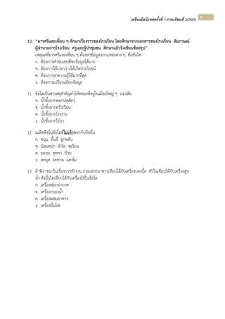 เครื่องมือนิเทศครั้งที่ 1 ภาคเรียนที่ 2/2555  
 
4 
10. “มารศรีและเพื่อน ๆ ศึกษาเรื่องราวของโรงเรียน โดยศึกษาจากเอกสารของโรงเรียน สัมภาษณ์
ผู้อํานวยการโรงเรียน ครูและผู้นําชุมชน ศึกษาแล้วจึงเขียนข้อสรุป”
เหตุผลที่มารศรีและเพื่อน ๆ ต้องหาข้อมูลจากแหล่งต่าง ๆ คือข้อใด
ก. ต้องการคําชมเชยที่หาข้อมูลได้มาก
ข. ต้องการใช้เวลาว่างให้เกิดประโยชน์
ค. ต้องการหาความรู้ให้มากที่สุด
ง. ต้องการเปรียบเทียบข้อมูล
11. ข้อใดเป็นสาเหตุสําคัญทําให้คลองที่อยู่ในเมืองใหญ่ ๆ เน่าเสีย
ก. น้ําทิ้งจากคอกปศุสัตว์
ข. น้ําทิ้งจากครัวเรือน
ค. น้ําทิ้งจากโรงงาน
ง. น้ําทิ้งจากไร่นา
12. เมล็ดพืชในข้อใดที่ไม่เข้าพวกกับข้ออื่น
ก. ขนุน ลิ้นจี่ ลูกพลับ
ข. น้อยหน่า ลําไย ทุเรียน
ค. มะยม พุทรา บ๊วย
ง. ละมุด มะขาม แตงโม
13. ถ้าพิจารณาในเรื่องการทํางาน กระเพาะอาหารเทียบได้กับเครื่องบดเนื้อ หัวใจเทียบได้กับเครื่องสูบ
น้ํา ดังนั้นไตเทียบได้กับเครื่องใช้ในข้อใด
ก. เครื่องฟอกอากาศ
ข. เครื่องกรองน้ํา
ค. เครื่องผสมอาหาร
ง. เครื่องปั่นไฟ
 