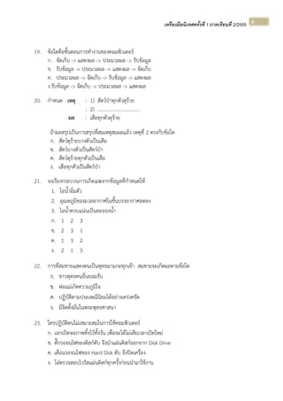 เครื่องมือนิเทศครั้งที่ 1 ภาคเรียนที่ 2/2555  
 
6 
19. ข้อใดคือขั้นตอนการทํางานของคอมพิวเตอร์
ก. จัดเก็บ -> แสดงผล -> ประมวลผล -> รับข้อมูล
ข. รับข้อมูล -> ประมวลผล -> แสดงผล -> จัดเก็บ
ค. ประมวลผล -> จัดเก็บ -> รับข้อมูล -> แสดงผล
ง.รับข้อมูล -> จัดเก็บ -> ประมวลผล -> แสดงผล
20. กําหนด เหตุ : 1) สัตว์ป่าทุกตัวดุร้าย
: 2) ……………………………..
ผล : เสือทุกตัวดุร้าย
ถ้าผลสรุปเป็นการสรุปที่สมเหตุสมผลแล้ว เหตุที่ 2 ตรงกับข้อใด
ก. สัตว์ดุร้ายบางตัวเป็นเสือ
ข. สัตว์บางตัวเป็นสัตว์ป่า
ค. สัตว์ดุร้ายทุกตัวเป็นเสือ
ง. เสือทุกตัวเป็นสัตว์ป่า
21. จงเรียงกระบวนการเกิดเมฆจากข้อมูลที่กําหนดให้
1. ไอน้ําอิ่มตัว
2. อุณหภูมิของมวลอากาศในชั้นบรรยากาศลดลง
3. ไอน้ําควบแน่นเป็นละอองน้ํา
ก. 1 2 3
ข. 2 3 1
ค. 1 3 2
ง. 2 1 3
22. การที่สมชายแสดงตนเป็นพุทธมามกะทุกเช้า สมชายจะเกิดผลตามข้อใด
ก. ชาวพุทธคนอื่นยอมรับ
ข. พ่อแม่เกิดความภูมิใจ
ค. ปฏิบัติตามประเพณีนิยมได้อย่างเคร่งครัด
ง. มีจิตตั้งมั่นในพระพุทธศาสนา
23. ใครปฏิบัติตนไม่เหมาะสมในการใช้คอมพิวเตอร์
ก. เอกเปิดจอภาพทิ้งไว้ทั้งวัน เพื่อจะได้ไม่เสียเวลาเปิดใหม่
ข. ตั๊กรอจนไฟของดิสก์ดับ จึงนําแผ่นดิสก์ออกจาก Disk Drive
ค. เดือนรอจนไฟของ Hard Disk ดับ จึงปิดเครื่อง
ง. โอ๋ตรวจสอบไวรัสแผ่นดิสก์ทุกครั้งก่อนนํามาใช้งาน
 