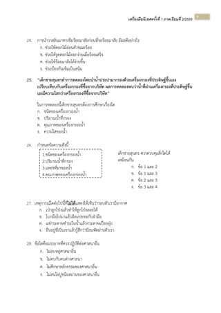 เครื่องมือนิเทศครั้งที่ 1 ภาคเรียนที่ 2/2555  
 
7 
24. การนําวาสลินมาทาเข็มร้อยมาลัยก่อนที่จะร้อยมาลัย มีผลดีอย่างไร
ก. ช่วยให้ดอกไม้อ่อนตัวขณะร้อย
ข. ช่วยให้รูดดอกไม้ออกง่ายเมื่อร้อยเสร็จ
ค. ช่วยให้ร้อยมาลัยได้ง่ายขึ้น
ง. ช่วยป้องกันเข็มเป็นสนิม
25. “เด็กชายสุนทรทําการทดลองโดยนําน้ําประปามากรองด้วยเครื่องกรองที่ประดิษฐ์ขึ้นเอง
เปรียบเทียบกับเครื่องกรองที่ซื้อจากบริษัท ผลการทดลองพบว่าน้ําที่ผ่านเครื่องกรองที่ประดิษฐ์ขึ้น
เองมีความใสกว่าเครื่องกรองที่ซื้อจากบริษัท”
ในการทดลองนี้เด็กชายสุนทรต้องการศึกษาเรื่องใด
ก. ชนิดของเครื่องกรองน้ํา
ข. ปริมาณน้ําที่กรอง
ค. คุณภาพของเครื่องกรองน้ํา
ง. ความใสของน้ํา
26. กําหนดข้อความดังนี้
27. เหตุการณ์ใดต่อไปนี้ที่ไม่ได้แสดงให้เห็นว่ารอบตัวเรามีอากาศ
ก. เป่าลูกโป่งแล้วทําให้ลูกโป่งลอยได้
ข. โบกมือไปมาแล้วมีลมปะทะกับฝ่ามือ
ค. แช่กระดาษชําระในน้ําแล้วกระดาษเปื่อยยุ่ย
ง. ยืนอยู่ที่เนินเขาแล้วรู้สึกว่ามีลมพัดผ่านตัวเรา
28. ข้อใดคือมรรยาทที่ควรปฏิบัติต่อศาสนาอื่น
ก. ไม่ลบหลู่ศาสนาอื่น
ข. ไม่คบกับคนต่างศาสนา
ค. ไม่ศึกษาหลักธรรมของศาสนาอื่น
ง. ไม่สนใจปูชนียสถานของศาสนาอื่น
1.ชนิดของเครื่องกรองน้ํา
2.ปริมาณน้ําที่กรอง
3.แหล่งที่มาของน้ํา
4.คณภาพของเครื่องกรองน้ํา
เด็กชายสุนทร ควรควบคุมสิ่งใดให้
เหมือนกัน
ก. ข้อ 1 และ 2
ข. ข้อ 1 และ 3
ค. ข้อ 2 และ 3
ง. ข้อ 3 และ 4
 