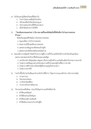 เครื่องมือนิเทศครั้งที่ 1 ภาคเรียนที่ 2/2555  
 
8 
29. นักเรียนจะปฏิบัติตนเป็นคนดีได้อย่างไร
ก. โกหกว่าไม่สบายเพื่อไม่ไปโรงเรียน
ข. หยิบของเพื่อนไปโดยไม่ขออนุญาต
ค. ทําความสะอาดตามที่ได้รับมอบหมาย
ง. เมื่อทําผิดแล้วบอกว่าไม่ได้ทํา
30. “วันเฉลิมพระชนมพรรษา 5 ธันวาคม สมศิริและสันติสุขใส่เสื้อสีเหลือง ไปร่วมถวายพระพร
ที่ อบต.”
ข้อใดเป็นเหตุผลที่สําคัญในการไปร่วมถวายพระพร
ก. ครูและเพื่อน ๆ ไปรําถวายพระพร
ข. พ่อแม่ ชวนให้ไปจุดเทียนถวายพระพร
ค. แสดงความกตัญญูกตเวทีต่อพระเจ้าอยู่หัว
ง. แสดงความสามัคคีของพลังมวลชนในตําบล
31. สมทรงมีอาการคลุ้มคลั่ง วิ่งไล่ทําร้ายร่างกายผู้อื่น บางครั้งก็เอาแต่นั่งร้องไห้ หากนักเรียนเป็นญาติของ
สมทรง จะพาสมทรงไปรักษาที่ใดจึงจะเหมาะสมที่สุด
ก. สถานีอนามัย หรือศูนย์สุขภาพชุมชน เนื่องจากอยู่ใกล้บ้าน และไม่ต้องเสียค่ารักษาพยาบาลมากนัก
ข. โรงพยาบาลศรีธัญญาเพราะเป็นโรงพยาบาลที่รักษาเฉพาะผู้ป่วยที่มีอาการทางจิต
ค. โรงพยาบาลศิริราชเพราะมีแพทย์ผู้เชี่ยวชาญอยู่เป็นจํานวนมาก
ง. โรงพยาบาลราชวิถี
32. “คนร้ายจี้จับตัวประกันเพื่อแลกค่ารถกลับบ้านที่อีสาน” ปัญหาความรุนแรงดังกล่าว เกิดจากสาเหตุใด
ก. ความยากจน
ข. โรคประสาทหลอน
ค. การรับค่านิยมที่ผิดๆ
ง. ความบกพร่องทางพันธุกรรม
33. กิจกรรมช่วยเหลือสังคม ช่วยแก้ไขปัญหาความเครียดได้อย่างไร
ก. ทําให้ตนเองมีคุณค่า
ข. ทําให้มีคนช่วยแก้ไขปัญหา
ค. ทําให้ตนเองมีความเข้มแข็ง
ง. ทําให้ไม่มีเวลาทะเลาะวิวาทกับผู้อื่น
 