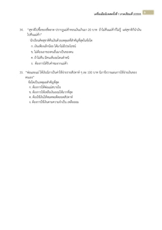 เครื่องมือนิเทศครั้งที่ 1 ภาคเรียนที่ 2/2555  
 
9 
34. “สุชาติไปซื้อของที่ตลาด ปรากฏแม่ค้าทอนเงินเกินมา 20 บาท ถ้าไม่คืนแม่ค้าก็ไม่รู้ แต่สุชาติก็นําเงิน
ไปคืนแม่ค้า”
นักเรียนคิดสุชาติคืนเงินด้วยเหตุผลที่สําคัญที่สุดในข้อใด
ก. เงินเพียงเล็กน้อย ได้มาไม่มีประโยชน์
ข. ไม่ต้องเอาของคนอื่นมาเป็นของตน
ค. ถ้าไม่คืน มีคนเห็นจะโดนตําหนิ
ง. ต้องการได้รับคําชมจากแม่ค้า
35. “พ่อและแม่ ให้เงินนิภาเป็นค่าใช้จ่ายรายสัปดาห์ ๆ ละ 100 บาท นิภาจึงวางแผนการใช้จ่ายเงินของ
ตนเอง”
ข้อใดเป็นเหตุผลสําคัญที่สุด
ก. ต้องการให้พ่อแม่สบายใจ
ข. ต้องการให้เหลือเงินออมให้มากที่สุด
ค. ต้องใช้เงินให้หมดพอดีตลอดสัปดาห์
ง. ต้องการใช้เงินตามความจําเป็น เหลือออม
 