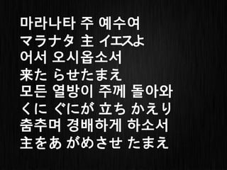 마라나타 주 예수여
マラナタ 主 イエスよ
어서 오시옵소서
来た らせたまえ
모든 열방이 주께 돌아와
くに ぐにが 立ち かえり
춤추며 경배하게 하소서
主をあ がめさせ たまえ
 
