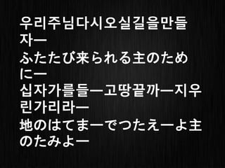 우리 주님 다시 오실
ふた たび 来ら れる
길을 만들자
主のために
십자가를 들고 땅끝까지
地のはて まで つたえよ
우린 가리라
主の たみよ
 