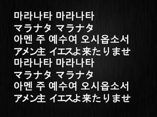 마라나타 마라나타
マラナタ マラナタ
아멘 주 예수여 오시옵소서
アメン主 イエスよ来たりませ
마라나타 마라나타
マラナタ マラナタ
아멘 주 예수여 오시옵소서
アメン主 イエスよ来たりませ
 