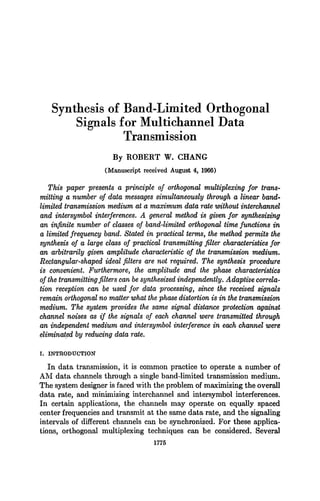 Synthesis of Band-Limited Orthogonal
Signals for Multichannel Data
Transmission
By ROBERT W. CHANG
(Manuscript received August 4, 1966)
This paper presents a principle of orthogonal multiplexing for trans-
mitting a number of data messages simultaneously through a linear band-
limited transmission medium at a maximum. data rate without interchannel
and intersymbol interferences. A general method is given for synthesizing
an infinite number of classes of band-limited orthogonal time functions in
a limited frequency band. Stated in practical terms, the method permits the
synthesis of a large class of practical transmitting filter characteristics for
an arbitrm'ily given amplitude characteristic of the transmission medium.
Rectangular-shaped ideal filters are not required. The synthesis procedure
is convenient. Furthermore, the amplitude and the phase characteristics
of the transmitting filters can be synthesized independently. Adaptive correla-
tion reception can be used for data processing, since the received signals
remain orthogonalno matter what the phase distortion is in the transmission
medium. The system provides the same signal distance protection against
channel noises as if the signals of each channel were transmitted through
an independent medium and intersymbol interference in each channel were
eliminat.ed by reducing data rare.
I. INTRODUCTION
In data transmission, it is common practice to operate a number of
AM data channels through a single band-limited transmission medium.
The system designer is faced with the problem of maximizing the overall
data rate, and minimizing interchannel and intersymbol interferences.
In certain applications, the channels may operate on equally spaced
center frequencies and transmit at the same data rate, and the signaling
intervals of different channels can be synchronized. For these applica-
tions, orthogonal multiplexing techniques can be considered. Several
1775
 