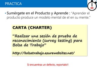 PRACTICA
• Sumérgete en el Producto y Aprende : “Aprender el
producto produce un modelo mental de el en su mente.”
45
CARTA (CHARTER)
“Realizar una sesión de prueba de
reconocimiento (survey testing) para
Bolsa de Trabajo”
http://bolsatrabajo.azurewebsites.net/
Si encuentras un defecto, reportalo!!
 