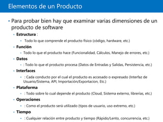 Elementos de un Producto
• Para probar bien hay que examinar varias dimensiones de un
producto de software
• Estructura :
• Todo lo que comprende el producto físico (código, hardware, etc.)
• Función
• Todo lo que el producto hace (Funcionalidad, Cálculos, Manejo de errores, etc.)
• Datos
• : Todo lo que el producto procesa (Datos de Entradas y Salidas, Persistencia, etc.)
• Interfaces
• : Cada conducto por el cual el producto es accesado o expresado (Interfaz de
Usuario/Sistema, API, Importación/Exportacion, Etc.)
• Plataforma
• : Todo sobre lo cual depende el producto (Cloud, Sistema externo, librerías, etc.)
• Operaciones
• : Como el producto será utilizado (tipos de usuario, uso extremo, etc.)
• Tiempo
• : Cualquier relación entre producto y tiempo (Rápido/Lento, concurrencia, etc.)
 