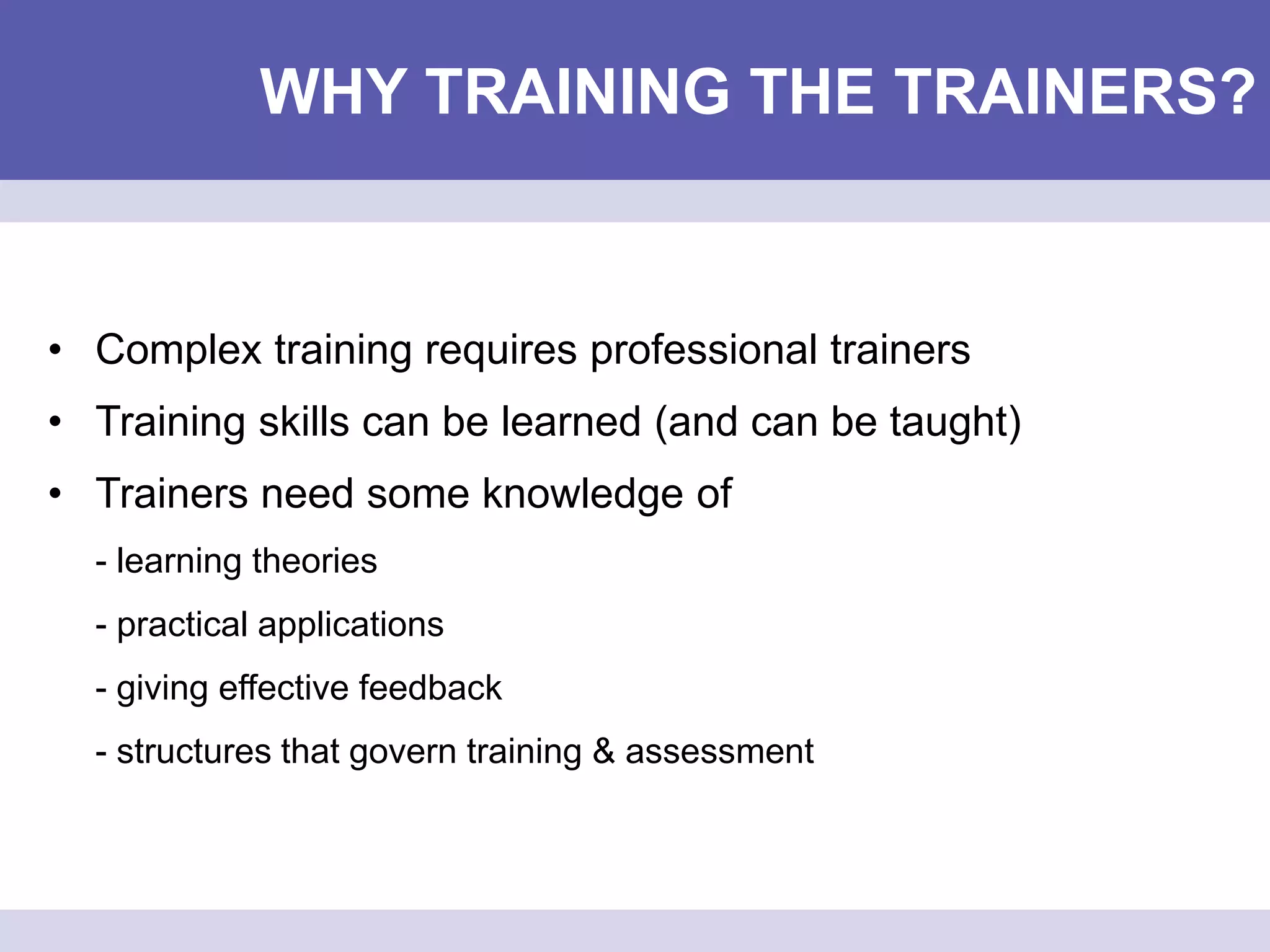 WHY TRAINING THE TRAINERS?
• Complex training requires professional trainers
• Training skills can be learned (and can be taught)
• Trainers need some knowledge of
- learning theories
- practical applications
- giving effective feedback
- structures that govern training & assessment
 