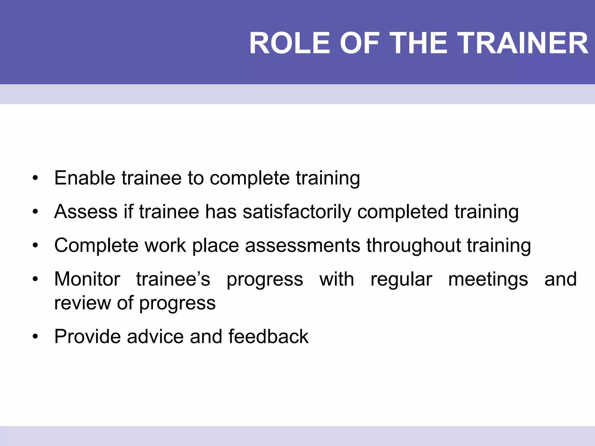 ROLE OF THE TRAINER
• Enable trainee to complete training
• Assess if trainee has satisfactorily completed training
• Complete work place assessments throughout training
• Monitor trainee’s progress with regular meetings and
review of progress
• Provide advice and feedback
 