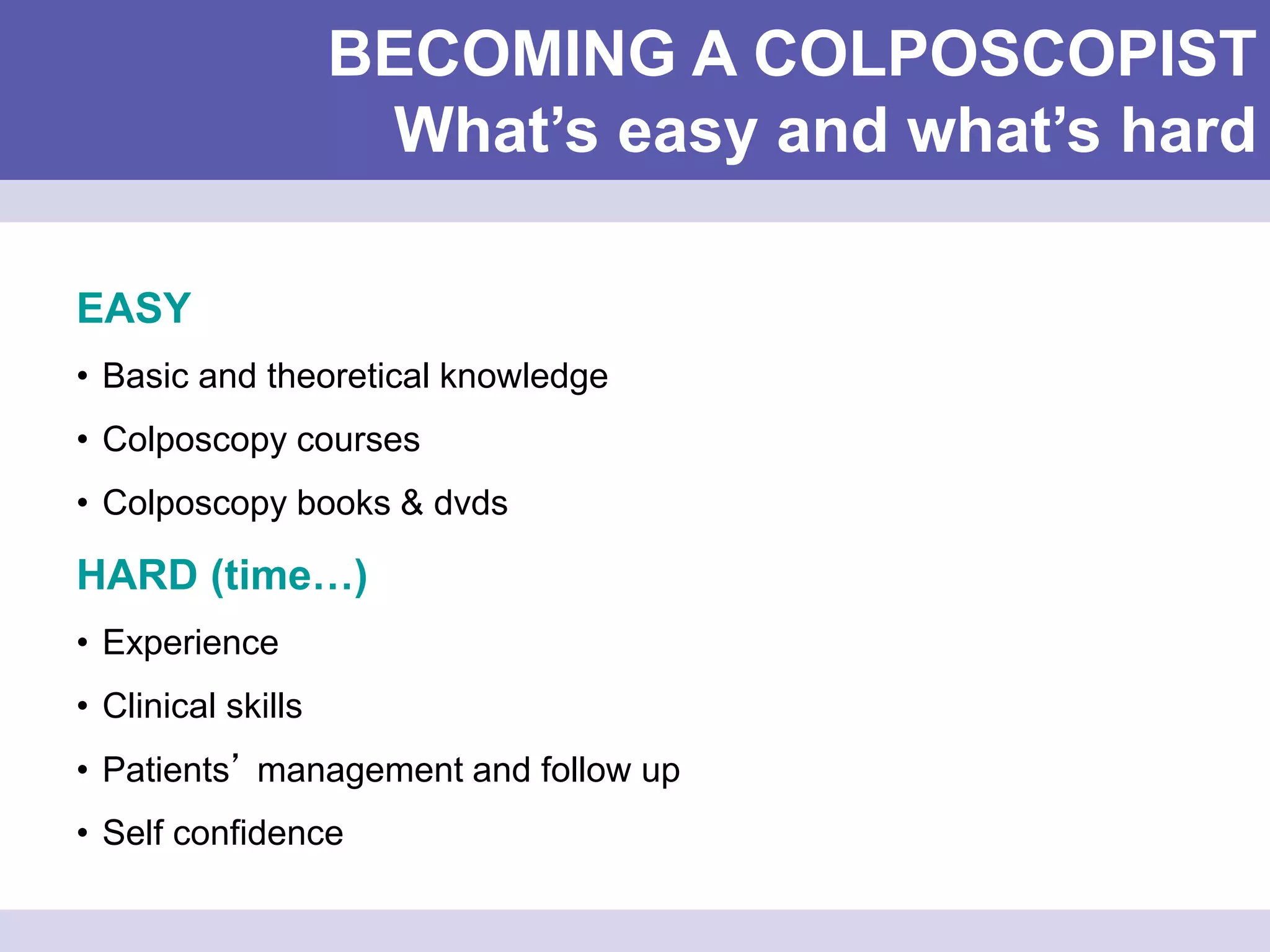 BECOMING A COLPOSCOPIST
What’s easy and what’s hard
EASY
• Basic and theoretical knowledge
• Colposcopy courses
• Colposcopy books & dvds
HARD (time…)
• Experience
• Clinical skills
• Patients’ management and follow up
• Self confidence
 