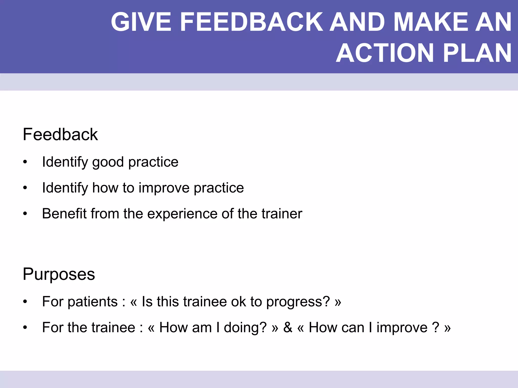 GIVE FEEDBACK AND MAKE AN
ACTION PLAN
Feedback
• Identify good practice
• Identify how to improve practice
• Benefit from the experience of the trainer
Purposes
• For patients : « Is this trainee ok to progress? »
• For the trainee : « How am I doing? » & « How can I improve ? »
 