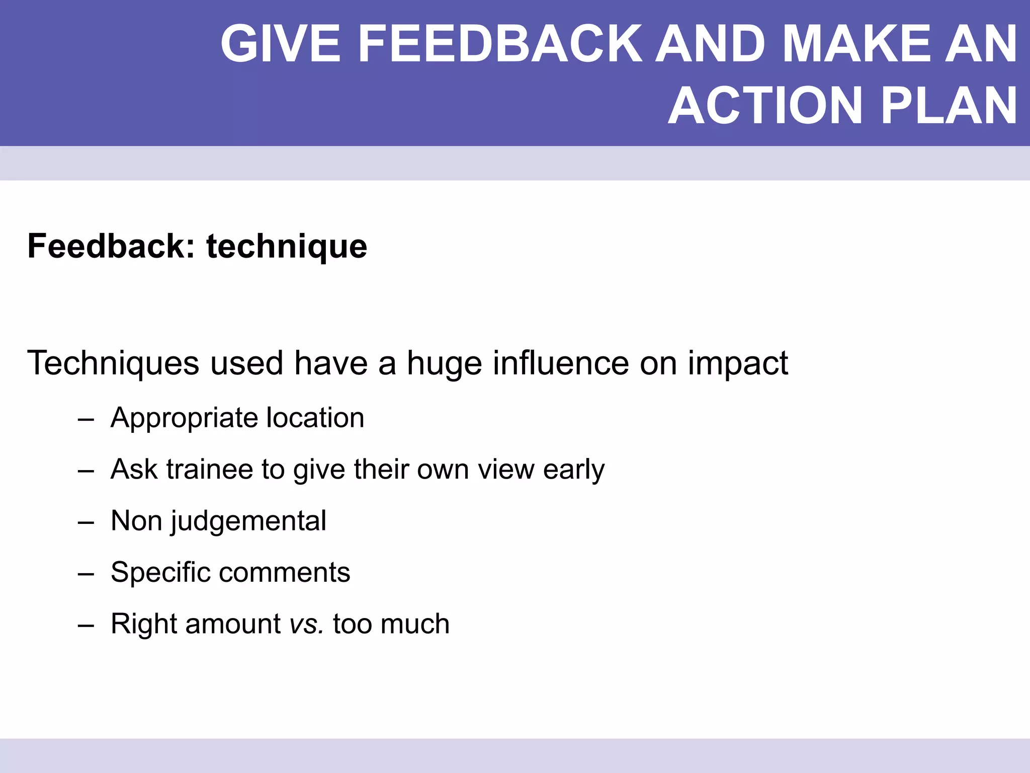 GIVE FEEDBACK AND MAKE AN
ACTION PLAN
Feedback: technique
Techniques used have a huge influence on impact
– Appropriate location
– Ask trainee to give their own view early
– Non judgemental
– Specific comments
– Right amount vs. too much
 