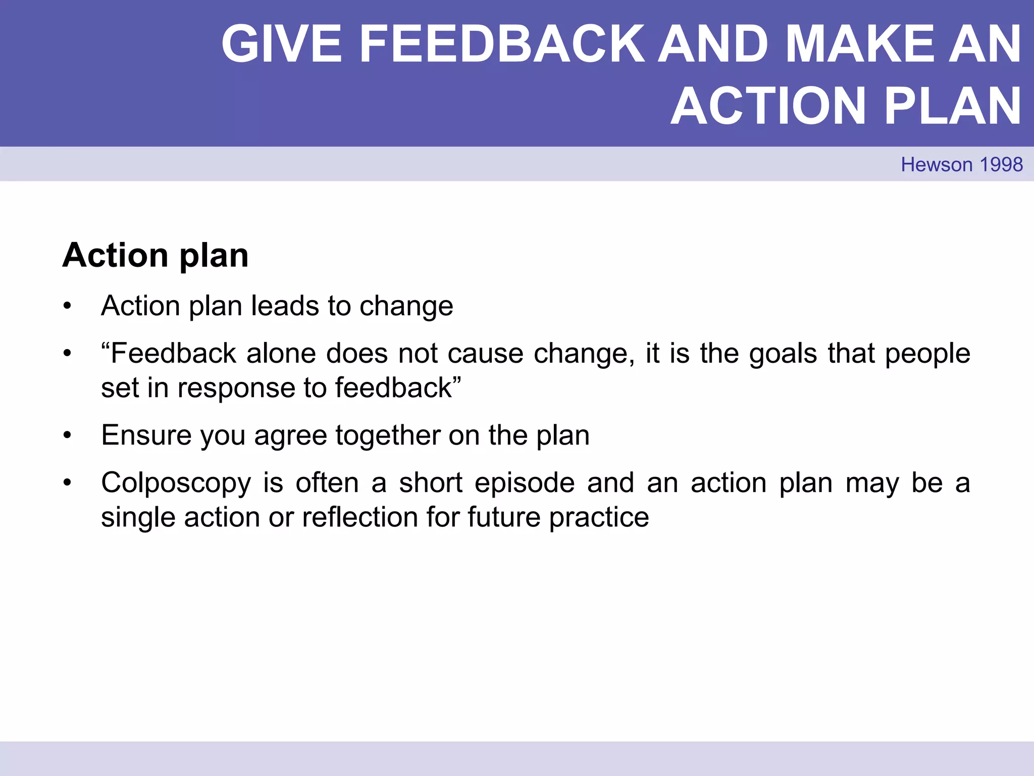 Action plan
• Action plan leads to change
• “Feedback alone does not cause change, it is the goals that people
set in response to feedback”
• Ensure you agree together on the plan
• Colposcopy is often a short episode and an action plan may be a
single action or reflection for future practice
GIVE FEEDBACK AND MAKE AN
ACTION PLAN
Hewson 1998
 