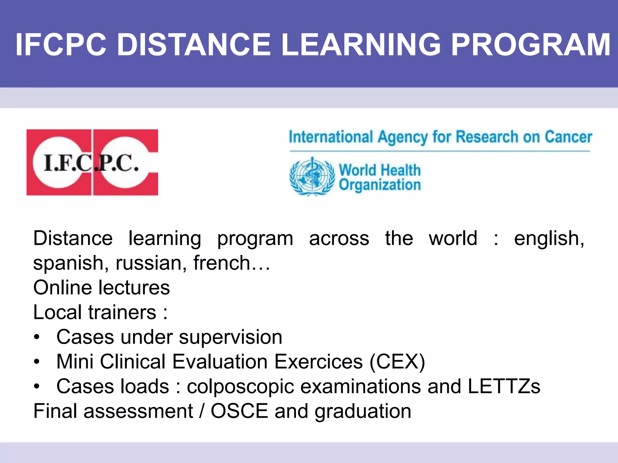 IFCPC DISTANCE LEARNING PROGRAM
Distance learning program across the world : english,
spanish, russian, french…
Online lectures
Local trainers :
• Cases under supervision
• Mini Clinical Evaluation Exercices (CEX)
• Cases loads : colposcopic examinations and LETTZs
Final assessment / OSCE and graduation
 