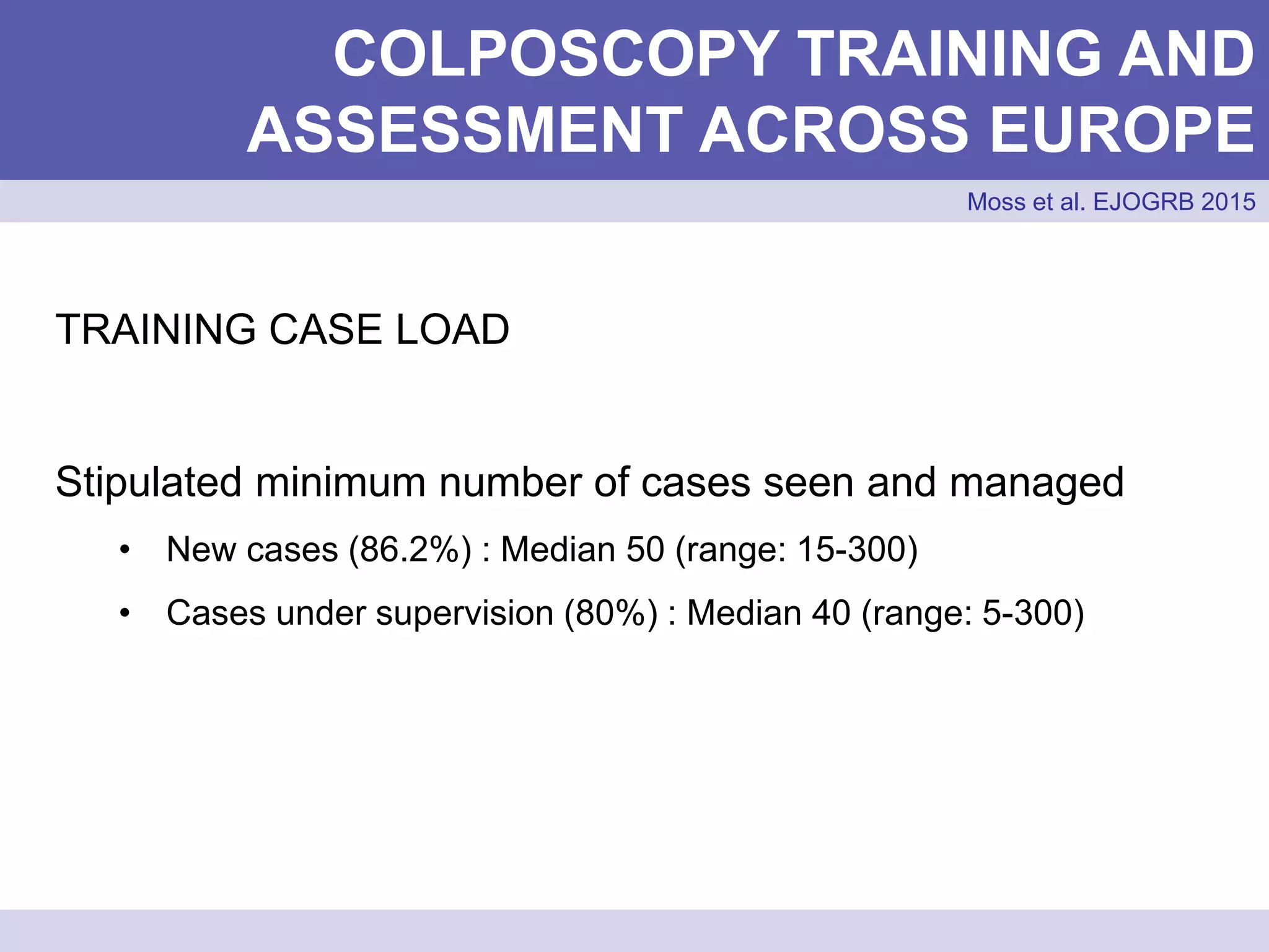 COLPOSCOPY TRAINING AND
ASSESSMENT ACROSS EUROPE
Moss et al. EJOGRB 2015
TRAINING CASE LOAD
Stipulated minimum number of cases seen and managed
• New cases (86.2%) : Median 50 (range: 15-300)
• Cases under supervision (80%) : Median 40 (range: 5-300)
 