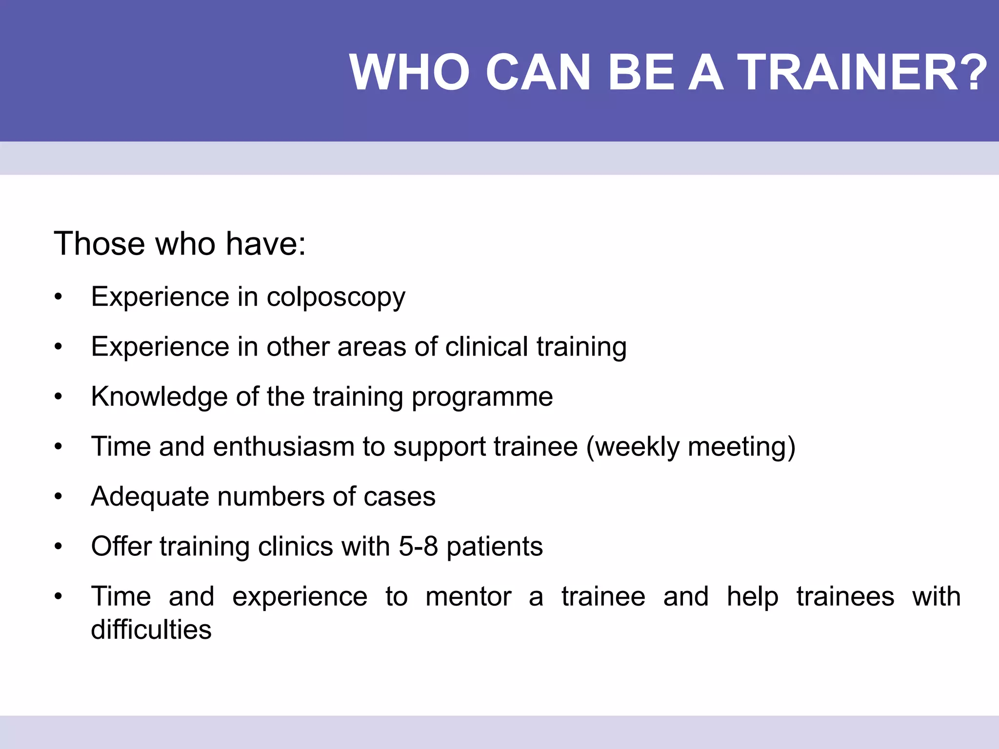 WHO CAN BE A TRAINER?
Those who have:
• Experience in colposcopy
• Experience in other areas of clinical training
• Knowledge of the training programme
• Time and enthusiasm to support trainee (weekly meeting)
• Adequate numbers of cases
• Offer training clinics with 5-8 patients
• Time and experience to mentor a trainee and help trainees with
difficulties
 