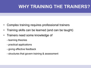 WHY TRAINING THE TRAINERS?
• Complex training requires professional trainers
• Training skills can be learned (and can be taught)
• Trainers need some knowledge of
- learning theories
- practical applications
- giving effective feedback
- structures that govern training & assessment
 