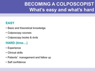 BECOMING A COLPOSCOPIST
What’s easy and what’s hard
EASY
• Basic and theoretical knowledge
• Colposcopy courses
• Colposcopy books & dvds
HARD (time…)
• Experience
• Clinical skills
• Patients’ management and follow up
• Self confidence
 