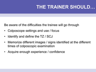 THE TRAINER SHOULD…
Be aware of the difficulties the trainee will go through
• Colposcope settings and use / focus
• Identify and define the TZ / SCJ
• Memorize different images / signs identified at the different
times of colposcopic examination
• Acquire enough experience / confidence
 