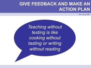 GIVE FEEDBACK AND MAKE AN
ACTION PLAN
Ian Lang 1991
Teaching without
testing is like
cooking without
tasting or writing
without reading
 