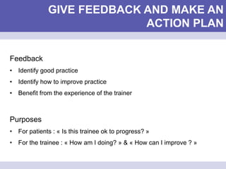 GIVE FEEDBACK AND MAKE AN
ACTION PLAN
Feedback
• Identify good practice
• Identify how to improve practice
• Benefit from the experience of the trainer
Purposes
• For patients : « Is this trainee ok to progress? »
• For the trainee : « How am I doing? » & « How can I improve ? »
 