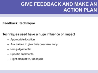 GIVE FEEDBACK AND MAKE AN
ACTION PLAN
Feedback: technique
Techniques used have a huge influence on impact
– Appropriate location
– Ask trainee to give their own view early
– Non judgemental
– Specific comments
– Right amount vs. too much
 