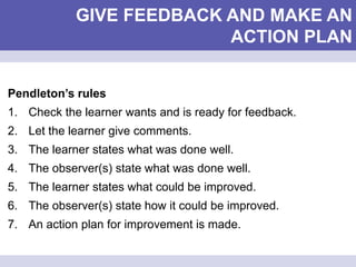 GIVE FEEDBACK AND MAKE AN
ACTION PLAN
Pendleton’s rules
1. Check the learner wants and is ready for feedback.
2. Let the learner give comments.
3. The learner states what was done well.
4. The observer(s) state what was done well.
5. The learner states what could be improved.
6. The observer(s) state how it could be improved.
7. An action plan for improvement is made.
 