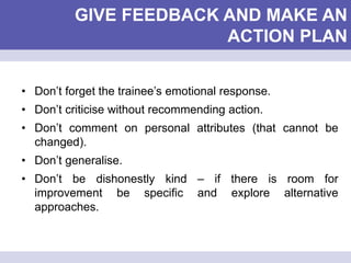 GIVE FEEDBACK AND MAKE AN
ACTION PLAN
• Don’t forget the trainee’s emotional response.
• Don’t criticise without recommending action.
• Don’t comment on personal attributes (that cannot be
changed).
• Don’t generalise.
• Don’t be dishonestly kind – if there is room for
improvement be specific and explore alternative
approaches.
 
