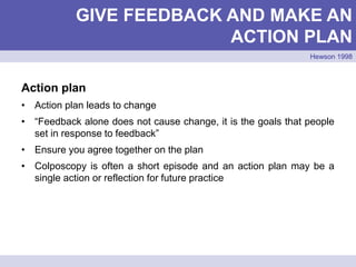 Action plan
• Action plan leads to change
• “Feedback alone does not cause change, it is the goals that people
set in response to feedback”
• Ensure you agree together on the plan
• Colposcopy is often a short episode and an action plan may be a
single action or reflection for future practice
GIVE FEEDBACK AND MAKE AN
ACTION PLAN
Hewson 1998
 