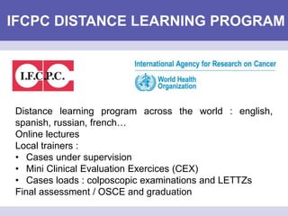 IFCPC DISTANCE LEARNING PROGRAM
Distance learning program across the world : english,
spanish, russian, french…
Online lectures
Local trainers :
• Cases under supervision
• Mini Clinical Evaluation Exercices (CEX)
• Cases loads : colposcopic examinations and LETTZs
Final assessment / OSCE and graduation
 