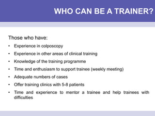 WHO CAN BE A TRAINER?
Those who have:
• Experience in colposcopy
• Experience in other areas of clinical training
• Knowledge of the training programme
• Time and enthusiasm to support trainee (weekly meeting)
• Adequate numbers of cases
• Offer training clinics with 5-8 patients
• Time and experience to mentor a trainee and help trainees with
difficulties
 