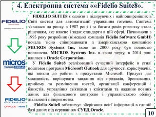 4. Електронна система ««Fidelio Suite8».
FIDELIO SUITE8 є однією з лідируючих і найпоширеніших в
Світі систем для автоматизації управління готелем. Cистема
з'явилася на ринку в 1987 році і за багато років розвитку стала
рішенням, яке власне і задає стандарти в цій сфері. Починаючи з
1993 року розробник (німецька компанія Fidelio Software GmbH)
почала тісно співпрацювати з американською компанією
MICROS Systems Inc, якою до 2000 року був повністю
поглинена. MICROS Systems Inc. в свою чергу, в 2014 році
влилася в Oracle Corporation.
У Fidelio Suite8 реалізований сучасний інтерфейс в стилі
поштової програми Microsoft Outlook для зручності користувачів,
які звикли до роботи з продуктами Microsoft. Продукт дає
можливість вирішувати завдання від продажів, бронювання,
прийому та розміщення гостей, організації конференцій і
банкетів, управління зв'язками з клієнтами та надання повних
даних для фінансового контролю і управлінського обліку
діяльності підприємства.
Fidelio Suite8 забезпечує зберігання всієї інформації в єдиній
базі даних під керуванням СУБД Oracle.
10
 
