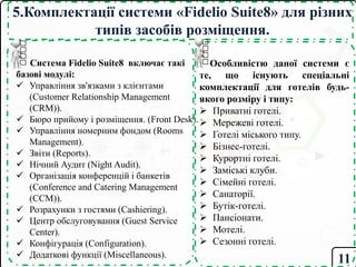 5.Комплектації системи «Fidelio Suite8» для різних
типів засобів розміщення.
Система Fidelio Suite8 включає такі
базові модулі:
 Управління зв'язками з клієнтами
(Customer Relationship Management
(CRM)).
 Бюро прийому і розміщення. (Front Desk).
 Управління номерним фондом (Rooms
Management).
 Звіти (Reports).
 Нічний Аудит (Night Audit).
 Організація конференцій і банкетів
(Conference and Catering Management
(CCM)).
 Розрахунки з гостями (Cashiering).
 Центр обслуговування (Guest Service
Center).
 Конфігурація (Configuration).
 Додаткові функції (Miscellaneous).
11
Особливістю даної системи є
те, що існують спеціальні
комплектації для готелів будь-
якого розміру і типу:
 Приватні готелі.
 Мережеві готелі.
 Готелі міського типу.
 Бізнес-готелі.
 Курортні готелі.
 Заміські клуби.
 Сімейні готелі.
 Санаторії.
 Бутік-готелі.
 Пансіонати.
 Мотелі.
 Сезонні готелі.
 
