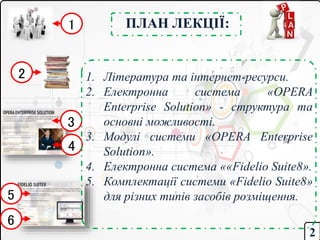 ПЛАН ЛЕКЦІЇ:
1. Література та інтернет-ресурси.
2. Електронна система «OPERA
Enterprise Solution» - структура та
основні можливості.
3. Модулі системи «OPERA Enterprise
Solution».
4. Електронна система ««Fidelio Suite8».
5. Комплектації системи «Fidelio Suite8»
для різних типів засобів розміщення.
2
1
2
3
5
6
4
 