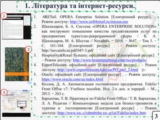 1. Література та інтернет-ресурси.
1. 4RETail. OPERA Enterprise Solution [Електронний ресурс]. –
Режим доступу: http://www.soft4retail.ru/micros-oes
2. Шахназаров, Б. А. Система «OPERA ENTERPRISE SOLUTION»
как инструмент повышения качества предоставления услуг на
предприятиях туристско-рекреационной сферы / Б. А.
Шахназаров, М. А. Шостак // NovaInfo. − 2016. − №47. − Том 3. −
C. 161-164. [Електронний ресурс] . – Режим доступу:
http://novainfo.ru/pdf/047-3.pdf
3. Hospitality&Retail Systems: офіційний сайт [Електронний ресурс] .
– Режим доступу: http://www.hrsinternational.com/rus/products/
4. ExpertTelecom: офіційний сайт [Електронний ресурс] . – Режим
доступу: http://www.experttelecom.kiev.ua/PO_otel_2.html
5. Oracle: офіційний сайт [Електронний ресурс] . – Режим доступу:
https://www.oracle.com/ua/index.html
6. Козлов, Д. А. Автоматизация гостиничного предприятия. Fidelio
Front Offise v7: Учебное пособие. Изд. 2-е доп. и перераб. – М.,
2013. − 263 с.
7. Бархатова, Т. В. Практикум по Fidelio Front Office / Т. В. Бархатова,
Л. А. Родигин // Компьютерные модели для бизнес-тренингов в
туризме и гостеприимстве [Електронний ресурс] . – Режим
доступу: http://www.xn--c1abmbzbn.xn--p1ai/Fidelio/index.htm
1
2
3
3
 