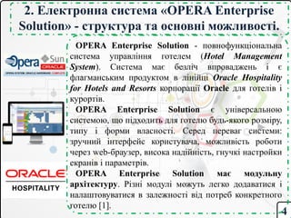 4
2. Електронна система «OPERA Enterprise
Solution» - структура та основні можливості.
OPERA Enterprise Solution - повнофункціональна
система управління готелем (Hotel Management
System). Система має безліч впроваджень і є
флагманським продуктом в лінійці Oracle Hospitality
for Hotels and Resorts корпорації Oracle для готелів і
курортів.
OPERA Enterprise Solution є універсальною
системою, що підходить для готелю будь-якого розміру,
типу і форми власності. Серед переваг системи:
зручний інтерфейс користувача, можливість роботи
через web-браузер, висока надійність, гнучкі настройки
екранів і параметрів.
OPERA Enterprise Solution має модульну
архітектуру. Різні модулі можуть легко додаватися і
налаштовуватися в залежності від потреб конкретного
готелю [1].
 