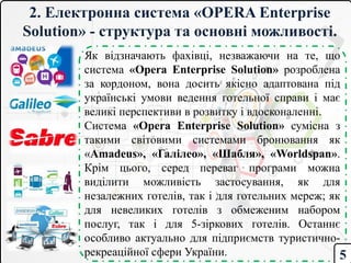 2. Електронна система «OPERA Enterprise
Solution» - структура та основні можливості.
Як відзначають фахівці, незважаючи на те, що
система «Opera Enterprise Solution» розроблена
за кордоном, вона досить якісно адаптована під
українські умови ведення готельної справи і має
великі перспективи в розвитку і вдосконаленні.
Система «Opera Enterprise Solution» сумісна з
такими світовими системами бронювання як
«Amadeus», «Галілео», «Шабля», «Worldspan».
Крім цього, серед переваг програми можна
виділити можливість застосування, як для
незалежних готелів, так і для готельних мереж; як
для невеликих готелів з обмеженим набором
послуг, так і для 5-зіркових готелів. Останнє
особливо актуально для підприємств туристично-
рекреаційної сфери України. 5
 