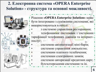 2. Електронна система «OPERA Enterprise
Solution» - структура та основні можливості.
Рішення «OPERA Enterprise Solution» може
бути інтегровано з суміжними системами, які
використовуються в готелі:
• з системою управління ресторанами;
• телефонними системами і системами
тарифікації телефонних дзвінків та інтернет-
послуг;
• системою автоматизації міні-барів;
• системою управління лояльністю;
• системами платного телебачення;
• системами електронних замків;
• системою авторизації кредитних карт;
• бухгалтерськими системами та ін.
6
 