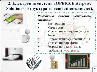 2. Електронна система «OPERA Enterprise
Solution» - структура та основні можливості.
Розглянемо основні можливості
системи:
• Бронювання.
• Карта гостя.
• Управління номерним фондом.
• Звіти.
• Служба прийому і розміщення.
• Управління тарифами.
• Розрахунки з клієнтами.
• Глобальна перспектива.
7
 
