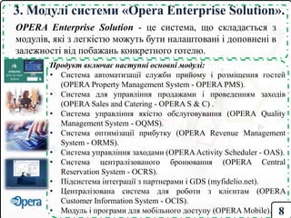 3. Модулі системи «Opera Enterprise Solution».
OPERA Enterprise Solution - це система, що складається з
модулів, які з легкістю можуть бути налаштовані і доповнені в
залежності від побажань конкретного готелю.
Продукт включає наступні основні модулі:
• Система автоматизації служби прийому і розміщення гостей
(OPERA Property Management System - OPERA PMS).
• Система для управління продажами і проведенням заходів
(OPERA Sales and Catering - OPERA S & C) .
• Система управління якістю обслуговування (OPERA Quality
Management System - OQMS).
• Система оптимізації прибутку (OPERA Revenue Management
System - ORMS).
• Система управління заходами (OPERAActivity Scheduler - OAS).
• Система централізованого бронювання (OPERA Central
Reservation System - OCRS).
• Підсистема інтеграції з партнерами і GDS (myfidelio.net).
• Централізована система для роботи з клієнтам (OPERA
Customer Information System - OCIS).
• Модуль і програми для мобільного доступу (OPERA Mobile). 8
 